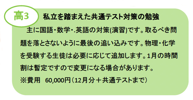 高3：私立を踏まえた共通テスト対策の勉強 主に国語・数学・.英語の対策(演習)です。取るべき問題を落とさないように最後の追い込みです。物理・を受験する生徒は必要に応じて追加します。1月の時間割は暫定ですので変更になる場合があります。 ※費用60,000円（12月分＋共通テストまで）